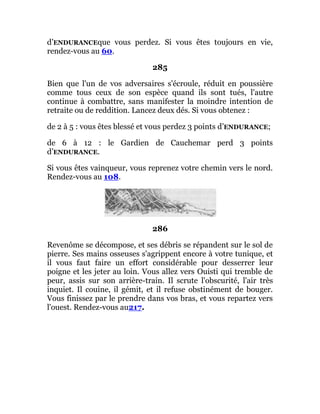 d’ENDURANCEque vous perdez. Si vous êtes toujours en vie,
rendez-vous au 60.
285
Bien que l'un de vos adversaires s'écroule, réduit en poussière
comme tous ceux de son espèce quand ils sont tués, l'autre
continue à combattre, sans manifester la moindre intention de
retraite ou de reddition. Lancez deux dés. Si vous obtenez :
de 2 à 5 : vous êtes blessé et vous perdez 3 points d’ENDURANCE;
de 6 à 12 : le Gardien de Cauchemar perd 3 points
d’ENDURANCE.
Si vous êtes vainqueur, vous reprenez votre chemin vers le nord.
Rendez-vous au 108.
286
Revenôme se décompose, et ses débris se répandent sur le sol de
pierre. Ses mains osseuses s'agrippent encore à votre tunique, et
il vous faut faire un effort considérable pour desserrer leur
poigne et les jeter au loin. Vous allez vers Ouisti qui tremble de
peur, assis sur son arrière-train. Il scrute l'obscurité, l'air très
inquiet. Il couine, il gémit, et il refuse obstinément de bouger.
Vous finissez par le prendre dans vos bras, et vous repartez vers
l'ouest. Rendez-vous au217.
 