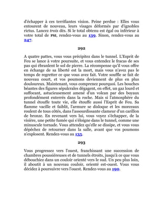 d'échapper à ces terrifiantes vision. Peine perdue : Elles vous
entourent de nouveau, leurs visages déformés par d'ignobles
rictus. Lancez trois dés. Si le total obtenu est égal ou inférieur à
votre total de PSI, rendez-vous au 139. Sinon, rendez-vous au
247.
292
A quatre pattes, vous vous précipitez dans le tunnel. L'Esprit de
Feu se lance à votre poursuite, et vous entendez le fracas de ses
pas qui ébranlent le sol de pierre. La récompense qu'il vous offre
en échange de sa liberté est la mort, mais vous n'avez pas le
temps de regretter ce que vous avez fait. Votre souffle se fait de
nouveau court, et vos poumons deviennent de plus en plus
douloureux. Maintenant, vous comprenez pourquoi. Les bouches
béantes des figures sépulcrales dégagent, en effet, un gaz lourd et
suffocant, astucieusement amené d'un volcan par des boyaux
profondément enterrés dans la roche. Mais si l'atmosphère du
tunnel étouffe toute vie, elle étouffe aussi l'Esprit de Feu. Sa
flamme vacille et faiblit, l'armure se disloque et les morceaux
roulent de tous côtés, dans l'assourdissante clameur d'un carillon
de bronze. En revenant vers lui, vous voyez s'échapper, de la
visière, une petite fumée qui s'éloigne dans le tunnel, comme une
minuscule tornade. Vous attendez qu'elle se dissipe, et vous vous
dépêchez de retourner dans la salle, avant que vos poumons
n'explosent. Rendez-vous au 135.
293
Vous progressez vers l'ouest, franchissant une succession de
chambres poussiéreuses et de tunnels étroits, jusqu'à ce que vous
débouchiez dans un couloir orienté vers le sud. Un peu plus loin,
il aboutit à un nouveau couloir, orienté est-ouest. Vous vous
décidez à poursuivre vers l'ouest. Rendez-vous au 190.
 