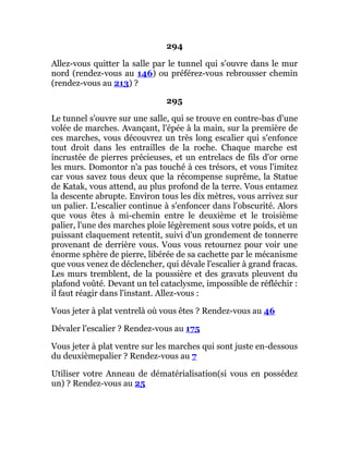 294
Allez-vous quitter la salle par le tunnel qui s'ouvre dans le mur
nord (rendez-vous au 146) ou préférez-vous rebrousser chemin
(rendez-vous au 213) ?
295
Le tunnel s'ouvre sur une salle, qui se trouve en contre-bas d'une
volée de marches. Avançant, l'épée à la main, sur la première de
ces marches, vous découvrez un très long escalier qui s'enfonce
tout droit dans les entrailles de la roche. Chaque marche est
incrustée de pierres précieuses, et un entrelacs de fils d'or orne
les murs. Domontor n'a pas touché à ces trésors, et vous l'imitez
car vous savez tous deux que la récompense suprême, la Statue
de Katak, vous attend, au plus profond de la terre. Vous entamez
la descente abrupte. Environ tous les dix mètres, vous arrivez sur
un palier. L'escalier continue à s'enfoncer dans l'obscurité. Alors
que vous êtes à mi-chemin entre le deuxième et le troisième
palier, l'une des marches ploie légèrement sous votre poids, et un
puissant claquement retentit, suivi d'un grondement de tonnerre
provenant de derrière vous. Vous vous retournez pour voir une
énorme sphère de pierre, libérée de sa cachette par le mécanisme
que vous venez de déclencher, qui dévale l'escalier à grand fracas.
Les murs tremblent, de la poussière et des gravats pleuvent du
plafond voûté. Devant un tel cataclysme, impossible de réfléchir :
il faut réagir dans l'instant. Allez-vous :
Vous jeter à plat ventrelà où vous êtes ? Rendez-vous au 46
Dévaler l'escalier ? Rendez-vous au 175
Vous jeter à plat ventre sur les marches qui sont juste en-dessous
du deuxièmepalier ? Rendez-vous au 7
Utiliser votre Anneau de dématérialisation(si vous en possédez
un) ? Rendez-vous au 25
 