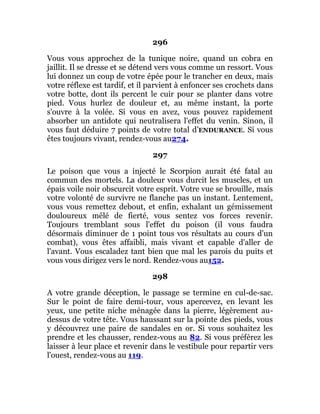 296
Vous vous approchez de la tunique noire, quand un cobra en
jaillit. Il se dresse et se détend vers vous comme un ressort. Vous
lui donnez un coup de votre épée pour le trancher en deux, mais
votre réflexe est tardif, et il parvient à enfoncer ses crochets dans
votre botte, dont ils percent le cuir pour se planter dans votre
pied. Vous hurlez de douleur et, au même instant, la porte
s'ouvre à la volée. Si vous en avez, vous pouvez rapidement
absorber un antidote qui neutralisera l'effet du venin. Sinon, il
vous faut déduire 7 points de votre total d’ENDURANCE. Si vous
êtes toujours vivant, rendez-vous au274.
297
Le poison que vous a injecté le Scorpion aurait été fatal au
commun des mortels. La douleur vous durcit les muscles, et un
épais voile noir obscurcit votre esprit. Votre vue se brouille, mais
votre volonté de survivre ne flanche pas un instant. Lentement,
vous vous remettez debout, et enfin, exhalant un gémissement
douloureux mêlé de fierté, vous sentez vos forces revenir.
Toujours tremblant sous l'effet du poison (il vous faudra
désormais diminuer de 1 point tous vos résultats au cours d'un
combat), vous êtes affaibli, mais vivant et capable d'aller de
l'avant. Vous escaladez tant bien que mal les parois du puits et
vous vous dirigez vers le nord. Rendez-vous au152.
298
A votre grande déception, le passage se termine en cul-de-sac.
Sur le point de faire demi-tour, vous apercevez, en levant les
yeux, une petite niche ménagée dans la pierre, légèrement au-
dessus de votre tête. Vous haussant sur la pointe des pieds, vous
y découvrez une paire de sandales en or. Si vous souhaitez les
prendre et les chausser, rendez-vous au 82. Si vous préférez les
laisser à leur place et revenir dans le vestibule pour repartir vers
l'ouest, rendez-vous au 119.
 