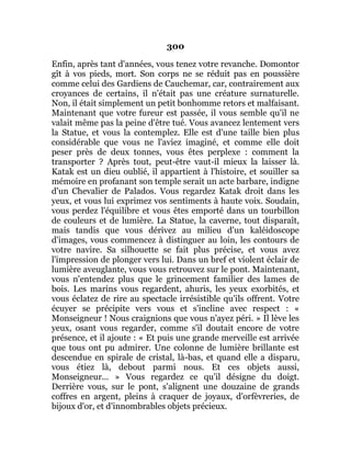300
Enfin, après tant d'années, vous tenez votre revanche. Domontor
gît à vos pieds, mort. Son corps ne se réduit pas en poussière
comme celui des Gardiens de Cauchemar, car, contrairement aux
croyances de certains, il n'était pas une créature surnaturelle.
Non, il était simplement un petit bonhomme retors et malfaisant.
Maintenant que votre fureur est passée, il vous semble qu'il ne
valait même pas la peine d'être tué. Vous avancez lentement vers
la Statue, et vous la contemplez. Elle est d'une taille bien plus
considérable que vous ne l'aviez imaginé, et comme elle doit
peser près de deux tonnes, vous êtes perplexe : comment la
transporter ? Après tout, peut-être vaut-il mieux la laisser là.
Katak est un dieu oublié, il appartient à l'histoire, et souiller sa
mémoire en profanant son temple serait un acte barbare, indigne
d'un Chevalier de Palados. Vous regardez Katak droit dans les
yeux, et vous lui exprimez vos sentiments à haute voix. Soudain,
vous perdez l'équilibre et vous êtes emporté dans un tourbillon
de couleurs et de lumière. La Statue, la caverne, tout disparaît,
mais tandis que vous dérivez au milieu d'un kaléidoscope
d'images, vous commencez à distinguer au loin, les contours de
votre navire. Sa silhouette se fait plus précise, et vous avez
l'impression de plonger vers lui. Dans un bref et violent éclair de
lumière aveuglante, vous vous retrouvez sur le pont. Maintenant,
vous n'entendez plus que le grincement familier des lames de
bois. Les marins vous regardent, ahuris, les yeux exorbités, et
vous éclatez de rire au spectacle irrésistible qu'ils offrent. Votre
écuyer se précipite vers vous et s'incline avec respect : «
Monseigneur ! Nous craignions que vous n'ayez péri. » Il lève les
yeux, osant vous regarder, comme s'il doutait encore de votre
présence, et il ajoute : « Et puis une grande merveille est arrivée
que tous ont pu admirer. Une colonne de lumière brillante est
descendue en spirale de cristal, là-bas, et quand elle a disparu,
vous étiez là, debout parmi nous. Et ces objets aussi,
Monseigneur... » Vous regardez ce qu'il désigne du doigt.
Derrière vous, sur le pont, s'alignent une douzaine de grands
coffres en argent, pleins à craquer de joyaux, d'orfèvreries, de
bijoux d'or, et d'innombrables objets précieux.
 