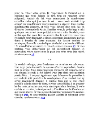 pour en retirer votre arme. Et l'expression de l'animal est si
comique que vous éclatez de rire, tout en rangeant votre
poignard. Autour de lui, vous remarquez de nombreuses
coquilles vides qui jonchent le sol : sans doute était-il trop
occupé par son déjeuner pour remarquer la vipère ! Vous quittez
maintenantla clairière, et vous vous dirigez d'un bon pas en
direction du temple de Katak. Derrière vous, le petit singe a saisi
quelques noix avant de se précipiter à votre suite. Soudain, vous
sentez que l'on vous tire en arrière. Sur le qui-vive, vous vous
retournez pour découvrir le singe solidement cramponné par les
dents à l'ourlet de votre manteau. En faisant nombre de
mimiques, il semble vous indiquer de choisir un chemin différent
! Si vous décidez de suivre ce conseil, rendez-vous au 57. Si vous
préférez vous débarrasser de cet encombrant farceur, et
poursuivre votre route selon le plan que vous vous êtes tracé,
rendez-vous au 18.
12
Le couloir s'élargit, pour finalement se terminer en cul-de-sac.
Une large porte incrustée de dorures s'ouvre, cependant, dans le
mur de droite. Vous remarquez que les traces ont disparu, car le
sol, devant le seuil, a été balayé. Peut-être dans une intention
particulière... Il se peut également que l'absence de poussière à
cet endroit soit peut-être la conséquence d'un combat qui s'y
serait récemment déroulé. Il semble bien que le seul choix
possible soit de passer la porte, et vous vous décidez à en pousser
les battants. A cet instant, vous remarquez dans l'ombre, là où le
couloir se termine, la tunique noire d'un Gardien du Cauchemar
qui traîne à terre. Si vous désirez l'examiner de plus près, rendez-
vous au 296. Si vous préférez passer la porte et continuer votre
chemin, rendez-vous au 133.
 