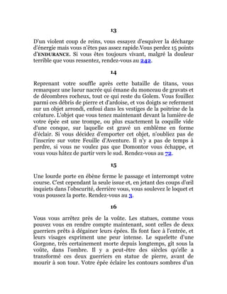 13
D'un violent coup de reins, vous essayez d'esquiver la décharge
d'énergie mais vous n'êtes pas assez rapide.Vous perdez 15 points
d’ENDURANCE. Si vous êtes toujours vivant, malgré la douleur
terrible que vous ressentez, rendez-vous au 242.
14
Reprenant votre souffle après cette bataille de titans, vous
remarquez une lueur nacrée qui émane du monceau de gravats et
de décombres rocheux, tout ce qui reste du Golem. Vous fouillez
parmi ces débris de pierre et d'ardoise, et vos doigts se referment
sur un objet arrondi, enfoui dans les vestiges de la poitrine de la
créature. L'objet que vous tenez maintenant devant la lumière de
votre épée est une trompe, ou plus exactement la coquille vide
d'une conque, sur laquelle est gravé un emblème en forme
d'éclair. Si vous décidez d'emporter cet objet, n'oubliez pas de
l'inscrire sur votre Feuille d'Aventure. Il n'y a pas de temps à
perdre, si vous ne voulez pas que Domontor vous échappe, et
vous vous hâtez de partir vers le sud. Rendez-vous au 72.
15
Une lourde porte en ébène ferme le passage et interrompt votre
course. C'est cependant la seule issue et, en jetant des coups d'œil
inquiets dans l'obscurité, derrière vous, vous soulevez le loquet et
vous poussez la porte. Rendez-vous au 3.
16
Vous vous arrêtez près de la voûte. Les statues, comme vous
pouvez vous en rendre compte maintenant, sont celles de deux
guerriers prêts à dégainer leurs épées. Ils font face à l'entrée, et
leurs visages expriment une peur intense. Le squelette d'une
Gorgone, très certainement morte depuis longtemps, gît sous la
voûte, dans l'ombre. Il y a peut-être des siècles qu'elle a
transformé ces deux guerriers en statue de pierre, avant de
mourir à son tour. Votre épée éclaire les contours sombres d'un
 
