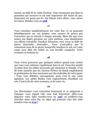 tunnel, au-delà de la voûte d'entrée. Vous remarquez que dans la
poussière qui recouvre le sol sont imprimées des traces de pas.
Domontor est passé par là ! En hâtant votre allure, vous suivez
les traces. Rendez-vous au 208.
17
Vous retombez maladroitement sur votre Sac, et en poussant
frénétiquement sur vos jambes, vous essayez de passer par
l'ouverture qui se rétrécit à chaque seconde. Mais dès que vous
sentez une légère pression sur votre poitrine, vous abandonnez
vos efforts convulsifs. Paralysé d'horreur, vous voyez la dalle de
pierre descendre, descendre... Vous n'entendrez pas le
crissement mou de la pierre lorsqu'elle touchera le sol, car votre
corps aura déjà été réduit en une bouillie sanglante. Votre
aventure se termine ici.
18
Vous n'avez parcouru que quelques mètres quand vous sentez
que vous vous enfoncez rapidement dans le sol. Vous êtes tombé
en plein dans les sables mouvants qui entourent le Temple. C'est
de cette manière que les Anciens Prêtres de Katak empêchaient
la profanation de leur sanctuaire par des individus de votre genre
! Vous vous débattez sauvagement, mais c'est là une vaine
agitation. Les sables fluides vous engloutissent, étouffant vos
cris. C'est la fin de votre aventure, et de votre vie.
19
Les Horricrânes vous encerclent lentement et se préparent a
l'attaque. Leur regard vide vous font frissonner. Allez-vous
dégainer votre épée (rendez-vous au 126) ou préférez-vous
chercher dans votre Sac un objet qui pourrait vous être utile
(rendez-vous au 273)?
 