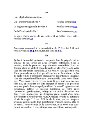 20
Quel objet allez-vous utiliser :
Un Tambourin en ébène ? Rendez-vous au 59
La Baguette magiquedu Sorcier ? Rendez-vous au 255
De la Poudre de Rubis ? Rendez-vous au 127
Si vous n'avez aucun de ces objets, il va falloir vous battre.
Rendez-vous au 41
21
Avez-vous succombé à la malédiction du Prêtre-Roi ? Si oui,
rendez-vous au 284. Sinon, rendez-vous au 60.
22
Au bout du couloir se trouve une porte dont la poignée est un
anneau de fer formé de deux serpents entrelacés. Vous la
tournez, mais la porte est apparemment verrouillée. Vous lui
donnez alors un violent coup d'épaule, et elle s'ouvre à la volée
vous faisant perdre l'équilibre. A plat ventre, vous glissez le long
d'une pente douce qui finit par déboucher au fond d'une espèce
de puits rempli d'ossements blanchâtres. Étourdi mais indemne,
vous remarquezimmédiatement une nouvelle porte vous faisant
face. Vous vous relevez et vous vous dirigez tant bien que mal
vers elle, en essayant de faire craquer le moins d'os possibles
sous vos pieds, lorsque quelque chose de massif, apparemment
métallique, reflète le faisceau lumineux de votre épée.
Lentement, prudemment, effrayant au point d'exercer une
dangereuse fascination, un Scorpion géant surgit d'un amas
d'ossements et vous barre la route. Créature vivante ou automate
né de la magie ? Il est difficile de le dire, car sa carapace,
articulée comme celle d'un gigantesque crustacé, semble être en
or massif. Vous essayez de le contourner, mais vous avez sous-
estimé sa rapidité. Il vous attaque avec une vitesse foudroyante.
 