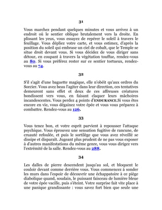 31
Vous marchez pendant quelques minutes et vous arrivez à un
endroit où le sentier oblique brutalement vers la droite. En
plissant les yeux, vous essayez de repérer le soleil à travers le
feuillage. Vous dépliez votre carte, et vous estimez, d'après la
position du soleil qui embrase un ciel de cobalt, que le Temple se
situe droit devant vous. Si vous décidez de vous diriger sans
détour, en coupant à travers la végétation touffue, rendez-vous
au 80. Si vous préférez rester sur ce sentier tortueux, rendez-
vous au 74.
32
S'il s'agit d'une baguette magique, elle n'obéit qu'aux ordres du
Sorcier. Vous avez beau l'agiter dans leur direction, ces tentatives
demeurent sans effet et deux de ces affreuses créatures
bondissent vers vous, en faisant claquer leurs mâchoires
incandescentes. Vous perdez 4 points d’ENDURANCE.Si vous êtes
encore en vie, vous dégainez votre épée et vous vous préparez à
combattre. Rendez-vous au 126.
33
Vous tenez bon, et votre esprit parvient à repousser l'attaque
psychique. Vous éprouvez une sensation fugitive de rancune, de
cruauté refoulée, et puis le sortilège que vous avez réveillé se
dissipe et disparaît. Jugeant plus prudent de ne pas vous exposer
à d'autres manifestations du même genre, vous vous dirigez vers
l'extrémité de la salle. Rendez-vous au 288.
34
Les dalles de pierre descendent jusqu'au sol, et bloquent le
couloir devant comme derrière vous. Vous commencez à sonder
les murs dans l'espoir de découvrir une échappatoire à ce piège
diabolique quand, soudain, le puissant faisceau de lumière bleue
de votre épée vacille, puis s'éteint. Votre surprise fait vite place à
une panique grandissante : vous savez fort bien que seule une
 