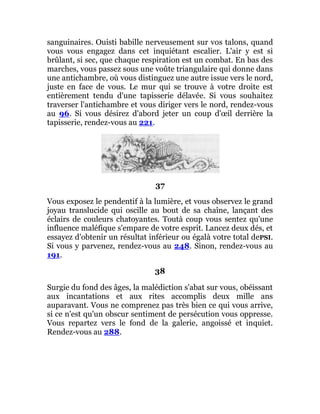 sanguinaires. Ouisti babille nerveusement sur vos talons, quand
vous vous engagez dans cet inquiétant escalier. L'air y est si
brûlant, si sec, que chaque respiration est un combat. En bas des
marches, vous passez sous une voûte triangulaire qui donne dans
une antichambre, où vous distinguez une autre issue vers le nord,
juste en face de vous. Le mur qui se trouve à votre droite est
entièrement tendu d'une tapisserie délavée. Si vous souhaitez
traverser l'antichambre et vous diriger vers le nord, rendez-vous
au 96. Si vous désirez d'abord jeter un coup d'œil derrière la
tapisserie, rendez-vous au 221.
37
Vous exposez le pendentif à la lumière, et vous observez le grand
joyau translucide qui oscille au bout de sa chaîne, lançant des
éclairs de couleurs chatoyantes. Toutà coup vous sentez qu'une
influence maléfique s'empare de votre esprit. Lancez deux dés, et
essayez d'obtenir un résultat inférieur ou égalà votre total dePSI.
Si vous y parvenez, rendez-vous au 248. Sinon, rendez-vous au
191.
38
Surgie du fond des âges, la malédiction s'abat sur vous, obéissant
aux incantations et aux rites accomplis deux mille ans
auparavant. Vous ne comprenez pas très bien ce qui vous arrive,
si ce n'est qu'un obscur sentiment de persécution vous oppresse.
Vous repartez vers le fond de la galerie, angoissé et inquiet.
Rendez-vous au 288.
 