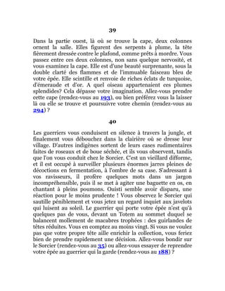 39
Dans la partie ouest, là où se trouve la cape, deux colonnes
ornent la salle. Elles figurent des serpents à plume, la tête
fièrement dressée contre le plafond, comme prêts à mordre. Vous
passez entre ces deux colonnes, non sans quelque nervosité, et
vous examinez la cape. Elle est d'une beauté surprenante, sous la
double clarté des flammes et de l'immuable faisceau bleu de
votre épée. Elle scintille et renvoie de riches éclats de turquoise,
d'émeraude et d'or. A quel oiseau appartenaient ces plumes
splendides? Cela dépasse votre imagination. Allez-vous prendre
cette cape (rendez-vous au 193), ou bien préférez vous la laisser
là ou elle se trouve et poursuivre votre chemin (rendez-vous au
294) ?
40
Les guerriers vous conduisent en silence à travers la jungle, et
finalement vous débouchez dans la clairière où se dresse leur
village. D'autres indigènes sortent de leurs cases rudimentaires
faites de roseaux et de boue séchée, et ils vous observent, tandis
que l'on vous conduit chez le Sorcier. C'est un vieillard difforme,
et il est occupé à surveiller plusieurs énormes jarres pleines de
décoctions en fermentation, à l'ombre de sa case. S'adressant à
vos ravisseurs, il profère quelques mots dans un jargon
incompréhensible, puis il se met à agiter une baguette en os, en
chantant à pleins poumons. Ouisti semble avoir disparu, une
réaction pour le moins prudente ! Vous observez le Sorcier qui
sautille péniblement et vous jetez un regard inquiet aux javelots
qui luisent au soleil. Le guerrier qui porte votre épée n'est qu'à
quelques pas de vous, devant un Totem au sommet duquel se
balancent mollement de macabres trophées : des guirlandes de
têtes réduites. Vous en comptez au moins vingt. Si vous ne voulez
pas que votre propre tête aille enrichir la collection, vous feriez
bien de prendre rapidement une décision. Allez-vous bondir sur
le Sorcier (rendez-vous au 35) ou allez-vous essayer de reprendre
votre épée au guerrier qui la garde (rendez-vous au 188) ?
 