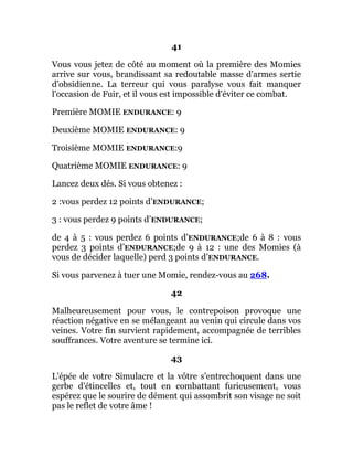 41
Vous vous jetez de côté au moment où la première des Momies
arrive sur vous, brandissant sa redoutable masse d'armes sertie
d'obsidienne. La terreur qui vous paralyse vous fait manquer
l'occasion de Fuir, et il vous est impossible d'éviter ce combat.
Première MOMIE ENDURANCE: 9
Deuxième MOMIE ENDURANCE: 9
Troisième MOMIE ENDURANCE:9
Quatrième MOMIE ENDURANCE: 9
Lancez deux dés. Si vous obtenez :
2 :vous perdez 12 points d’ENDURANCE;
3 : vous perdez 9 points d’ENDURANCE;
de 4 à 5 : vous perdez 6 points d’ENDURANCE;de 6 à 8 : vous
perdez 3 points d’ENDURANCE;de 9 à 12 : une des Momies (à
vous de décider laquelle) perd 3 points d’ENDURANCE.
Si vous parvenez à tuer une Momie, rendez-vous au 268.
42
Malheureusement pour vous, le contrepoison provoque une
réaction négative en se mélangeant au venin qui circule dans vos
veines. Votre fin survient rapidement, accompagnée de terribles
souffrances. Votre aventure se termine ici.
43
L'épée de votre Simulacre et la vôtre s'entrechoquent dans une
gerbe d'étincelles et, tout en combattant furieusement, vous
espérez que le sourire de dément qui assombrit son visage ne soit
pas le reflet de votre âme !
 