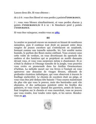 Lancez deux dés. Si vous obtenez :
de 2 à 6 : vous êtes blessé et vous perdez 3 pointsd’ENDURANCE;
7 : vous vous blessez simultanément, et vous perdez chacun 3
points d’ENDURANCE;de 8 à 12 : le Simulacre perd 3 points
d’ENDURANCE.
Si vous êtes vainqueur, rendez-vous au 283.
44
Le sentier se poursuit encore un moment en faisant de nombreux
méandres, puis il continue tout droit en passant entre deux
rangées de jeunes cocotiers qui s'entrelacent en surplomb,
formant comme une tonnelle naturelle. Ici, l'air semble moins
humide, le parfum des fleurs moins entêtant. Vous avancez sous
cette voûte de verdure, en vous divertissant du spectacle des
ombres et des lumières qui se projettent en motifs dansants
devant vous, et vous vous surprenez même à chantonner. Si ce
n'était la chaleur et l'étrange tumulte de la jungle, vous pourriez
vous croire en promenade dans les Jardins Ornementaux
d'Achtan. La mélodie meurt sur vos lèvres à l'instant où vous
apercevez une douzaine de visages féroces, sillonnés de
profondes cicatrices initiatiques, qui vous observent à travers le
feuillage enchevêtré. Le chemin de cocotiers était un piège, et
vous vous êtes jeté dedans tête baissée ! Vous courez maintenant
du plus vite que vous le pouvez, mais des barricades sont vite
abaissées, et des sarbacanes pointent entre les feuilles des
palmiers, et vous visent. Quand des guerriers, armés de lances,
font irruption sur le chemin et vous encerclent, vous ne pouvez
que vous rendre, leur tendre votre épée, et les suivre. Rendez-
vous au 40.
 