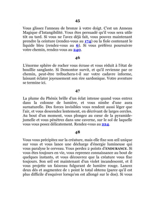 45
Vous glissez l'anneau de bronze à votre doigt. C'est un Anneau
Magique d'Intangibilité. Vous êtes persuadé qu'il vous sera utile
tôt ou tard. Si vous ne l'avez déjà fait, vous pouvez maintenant
prendre la ceinture (rendez-vous au 174) ou la fiole contenant le
liquide bleu (rendez-vous au 6). Si vous préférez poursuivre
votre chemin, rendez-vous au 240.
46
L'énorme sphère de rocher vous écrase et vous réduit à l'état de
bouillie sanglante. Si Domontor survit, et qu'il revienne par ce
chemin, peut-être trébuchera-t-il sur votre cadavre informe,
laissant éclater joyeusement son rire sardonique. Votre aventure
se termine ici.
47
La plume du Phénix brille d'un éclat intense quand vous entrez
dans la colonne de lumière, et vous nimbe d'une aura
surnaturelle. Des forces invisibles vous rendent aussi léger que
l'air, et vous descendez lentement, en décrivant de larges cercles.
Au bout d'un moment, vous plongez au cœur de la pyramide-
jumelle et vous pénétrez dans une caverne, sur le sol de laquelle
vous vous posez délicatement. Rendez-vous au 224.
48
Vous vous précipitez sur la créature, mais elle fixe son œil unique
sur vous et vous lance une décharge d'énergie lumineuse qui
vous paralyse le cerveau. Vous perdez 2 points d’ENDURANCE. Si
vous êtes toujours en vie, vous reprenez connaissance au bout de
quelques instants, et vous découvrez que la créature vous fixe
toujours. Son œil est maintenant d'un violet incandescent, et il
vous projette un faisceau fulgurant de lumière rouge. Lancez
deux dés et augmentez de 1 point le total obtenu (parce qu'il est
plus difficile d'esquiver lorsqu'on est allongé sur le dos). Si vous
 