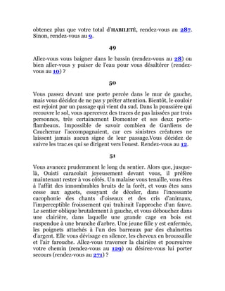 obtenez plus que votre total d’HABILETÉ, rendez-vous au 287.
Sinon, rendez-vous au 9.
49
Allez-vous vous baigner dans le bassin (rendez-vous au 28) ou
bien aller-vous y puiser de l'eau pour vous désaltérer (rendez-
vous au 10) ?
50
Vous passez devant une porte percée dans le mur de gauche,
mais vous décidez de ne pas y prêter attention. Bientôt, le couloir
est rejoint par un passage qui vient du sud. Dans la poussière qui
recouvre le sol, vous apercevez des traces de pas laissées par trois
personnes, très certainement Domontor et ses deux porte-
flambeaux. Impossible de savoir combien de Gardiens de
Cauchemar l'accompagnaient, car ces sinistres créatures ne
laissent jamais aucun signe de leur passage.Vous décidez de
suivre les trac.es qui se dirigent vers l'ouest. Rendez-vous au 12.
51
Vous avancez prudemment le long du sentier. Alors que, jusque-
là, Ouisti caracolait joyeusement devant vous, il préfère
maintenant rester à vos côtés. Un malaise vous tenaille, vous êtes
à l'affût des innombrables bruits de la forêt, et vous êtes sans
cesse aux aguets, essayant de déceler, dans l'incessante
cacophonie des chants d'oiseaux et des cris d'animaux,
l'imperceptible froissement qui trahirait l'approche d'un fauve.
Le sentier oblique brutalement à gauche, et vous débouchez dans
une clairière, dans laquelle une grande cage en bois est
suspendue à une branche d'arbre. Une jeune fille y est enfermée,
les poignets attachés à l'un des barreaux par des chaînettes
d'argent. Elle vous dévisage en silence, les cheveux en broussaille
et l'air farouche. Allez-vous traverser la clairière et poursuivre
votre chemin (rendez-vous au 129) ou désirez-vous lui porter
secours (rendez-vous au 271) ?
 