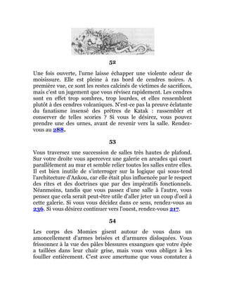 52
Une fois ouverte, l'urne laisse échapper une violente odeur de
moisissure. Elle est pleine à ras bord de cendres noires. A
première vue, ce sont les restes calcinés de victimes de sacrifices,
mais c'est un jugement que vous révisez rapidement. Les cendres
sont en effet trop sombres, trop lourdes, et elles ressemblent
plutôt à des cendres volcaniques. N'est-ce pas la preuve éclatante
du fanatisme insensé des prêtres de Katak : rassembler et
conserver de telles scories ? Si vous le désirez, vous pouvez
prendre une des urnes, avant de revenir vers la salle. Rendez-
vous au 288.
53
Vous traversez une succession de salles très hautes de plafond.
Sur votre droite vous apercevez une galerie en arcades qui court
parallèlement au mur et semble relier toutes les salles entre elles.
Il est bien inutile de s'interroger sur la logique qui sous-tend
l'architecture d'Ankou, car elle était plus influencée par le respect
des rites et des doctrines que par des impératifs fonctionnels.
Néanmoins, tandis que vous passez d'une salle à l'autre, vous
pensez que cela serait peut-être utile d'aller jeter un coup d'oeil à
cette galerie. Si vous vous décidez dans ce sens, rendez-vous au
236. Si vous désirez continuer vers l'ouest, rendez-vous 217.
54
Les corps des Momies gisent autour de vous dans un
amoncellement d'armes brisées et d'armures disloquées. Vous
frissonnez à la vue des pâles blessures exsangues que votre épée
a taillées dans leur chair grise, mais vous vous obligez à les
fouiller entièrement. C'est avec amertume que vous constatez à
 