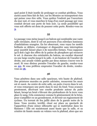quel point il était inutile de prolonger ce combat périlleux. Vous
auriez aussi bien fait de fuir, car les Momies ne transportent rien
qui puisse vous être utile. Vous quittez l'endroit par l'ouverture
du mur sud, et vous marchez le long d'un court passage qui vous
conduit devant une porte de bois noir. La seule possibilité qui
vous soit offerte est donc de pousser cette porte. Rendez-vous au
3.
55
Le passage vous mène jusqu'à un balcon qui surplombe une vaste
salle circulaire, dont le sol est parcouru d'un entrelacs lumineux
d'ondulations orangées. En les observant, vous voyez les motifs
brillants se défaire, s'estomper et disparaître sans interruption
pour aussitôt laisser place à de nouvelles formes. Vous supposez
qu'il doit s'agir des effets de la patine de phosphore qui recouvre
le sol. A chacune des extrémités du balcon, un escalier descend
en une large courbe jusqu'à la salle. A mi-hauteur de l'escalier de
droite, une arcade voûtée gardée par deux statues s'ouvre vers le
nord. Si vous désirez prendre l'escalier de gauche, rendez-vous
au 111. Si vous préférez emprunter l'escalier de droite, rendez-
vous au 16.
56
Vous pénétrez dans une salle spacieuse, très haute de plafond.
Des peintures murales en partie calcinées, recouvrent les murs
est et ouest. Au centre de cette salle, un puits s'ouvre dans le sol,
et vous remarquez une porte dans le mur du fond. Vous avancez
prestement, décrivant une courbe prudente autour du puits
béant, lorsqu'un bruit s'élevant des profondeurs de la terre vous
glace le sang. Cela commence comme le gémissement de la brise,
pour s'amplifier en un grondement, et devenir un rugissement de
cyclone. Un torrent de feu jaillit alors de la gueule noire de la
fosse. Vous reculez, terrifié, cloué sur place au spectacle de
l'apparition d'une mince silhouette qui se matérialise dans les
flammes ! Elle est maintenant aussi haute que la salle, et sa
crinière de fumée monte en volutes vers le plafond, alors que ses
 