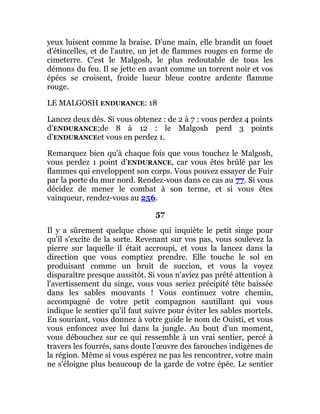 yeux luisent comme la braise. D'une main, elle brandit un fouet
d'étincelles, et de l'autre, un jet de flammes rouges en forme de
cimeterre. C'est le Malgosh, le plus redoutable de tous les
démons du feu. Il se jette en avant comme un torrent noir et vos
épées se croisent, froide lueur bleue contre ardente flamme
rouge.
LE MALGOSH ENDURANCE: 18
Lancez deux dés. Si vous obtenez : de 2 à 7 : vous perdez 4 points
d’ENDURANCE;de 8 à 12 : le Malgosh perd 3 points
d’ENDURANCEet vous en perdez 1.
Remarquez bien qu'à chaque fois que vous touchez le Malgosh,
vous perdez 1 point d’ENDURANCE, car vous êtes brûlé par les
flammes qui enveloppent son corps. Vous pouvez essayer de Fuir
par la porte du mur nord. Rendez-vous dans ce cas au 77. Si vous
décidez de mener le combat à son terme, et si vous êtes
vainqueur, rendez-vous au 256.
57
Il y a sûrement quelque chose qui inquiète le petit singe pour
qu'il s'excite de la sorte. Revenant sur vos pas, vous soulevez la
pierre sur laquelle il était accroupi, et vous la lancez dans la
direction que vous comptiez prendre. Elle touche le sol en
produisant comme un bruit de succion, et vous la voyez
disparaître presque aussitôt. Si vous n'aviez pas prêté attention à
l'avertissement du singe, vous vous seriez précipité tête baissée
dans les sables mouvants ! Vous continuez votre chemin,
accompagné de votre petit compagnon sautillant qui vous
indique le sentier qu'il faut suivre pour éviter les sables mortels.
En souriant, vous donnez à votre guide le nom de Ouisti, et vous
vous enfoncez avec lui dans la jungle. Au bout d'un moment,
vous débouchez sur ce qui ressemble à un vrai sentier, percé à
travers les fourrés, sans doute l'œuvre des farouches indigènes de
la région. Même si vous espérez ne pas les rencontrer, votre main
ne s'éloigne plus beaucoup de la garde de votre épée. Le sentier
 