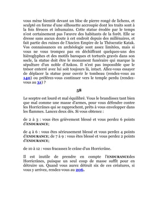 vous mène bientôt devant un bloc de pierre rongé de lichens, et
sculpté en forme d'une silhouette accroupie dont les traits sont à
la fois féroces et inhumains. Cette statue érodée par le temps
n'est certainement pas l'œuvre des habitants de la forêt. Elle se
dresse sans aucun doute à cet endroit depuis des millénaires, et
fait partie des ruines de l'Ancien Empire de la Théocratie Katak.
Vos connaissances en archéologie sont assez limitées, mais si
vous ne vous trompez pas en déchiffrant quelques-uns des
hiéroglyphes et des motifs baroques et torturés gravés dans son
socle, la statue doit être le monument funéraire qui marque la
sépulture d'un noble d'Ankou. Il n'est pas impossible que le
trésor enterré avec lui soit toujours là, intact. Allez-vous essayer
de déplacer la statue pour ouvrir le tombeau (rendez-vous au
140) ou préférez-vous continuer vers le temple perdu (rendez-
vous au 31) ?
58
Le sceptre est lourd et mal équilibré. Vous le brandissez tant bien
que mal comme une masse d'armes, pour vous défendre contre
les Horricrânes qui se rapprochent, prêts à vous envelopper dans
les flammes. Lancez deux dés. Si vous obtenez :
de 2 à 3 : vous êtes grièvement blessé et vous perdez 6 points
d’ENDURANCE;
de 4 à 6 : vous êtes sérieusement blessé et vous perdez 4 points
d’ENDURANCE; de 7 à 9 : vous êtes blessé et vous perdez 2 points
d’ENDURANCE;
de 10 à 12 : vous fracassez le crâne d'un Horricrâne.
Il est inutile de prendre en compte l’ENDURANCEdes
Horricrânes, puisque un seul coup de masse suffît pour en
détruire un. Quand vous aurez détruit six de ces créatures, si
vous y arrivez, rendez-vous au 206.
 