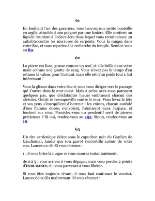 61
En fouillant l'un des guerriers, vous trouvez une petite bouteille
en argile, attachée à son poignet par une lanière. Elle contient un
liquide brunâtre à l'odeur âcre dans lequel vous reconnaissez un
antidote contre les morsures de serpents. Vous la rangez dans
votre Sac, et vous repartez à la recherche du temple. Rendez-vous
au 80.
62
La pierre est lisse, grosse comme un œuf, et elle brille dans votre
main comme une goutte de sang. Vous n'avez pas le temps d'en
estimer la valeur pour l'instant, mais elle est d'un poids tout à fait
intéressant !
Vous la glissez dans votre Sac et vous vous dirigez vers le passage
qui s'ouvre dans le mur ouest. Mais à peine avez-vous parcouru
quelques pas, que d'éclatantes lueurs embrasent chacun des
alvéoles. Ouisti se recroqueville contre le mur. Vous levez la tête
et vos yeux s'écarquillent d'horreur : les crânes, chacun auréolé
d'une flamme dorée, s'envolent, frémissent dans l'espace, et
fondent sur vous. Possédez-vous un pendentif serti de pierres
précieuses ? Si oui, rendez-vous au 192. Sinon, rendez-vous au
19.
63
Un rire sardonique éclate sous le capuchon noir du Gardien de
Cauchemar, tandis que son garrot s'entortille autour de votre
cou. Lancez un dé. Si vous obtenez :
1 : il vous brise la nuque et vous mourez instantanément.
de 2 à 5 : vous arrivez à vous dégager, mais vous perdez 2 points
d’ENDURANCE; 6 : vous parvenez à vous libérer.
Si vous êtes toujours vivant, il vous faut continuer le combat.
Lancez deux dés maintenant. Si vous obtenez :
 