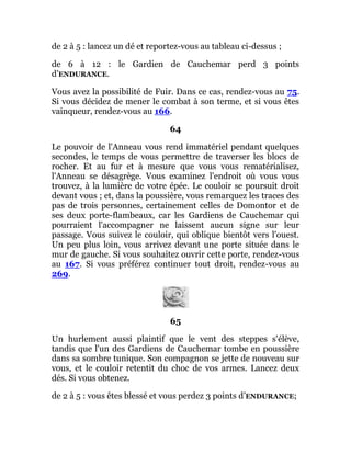 de 2 à 5 : lancez un dé et reportez-vous au tableau ci-dessus ;
de 6 à 12 : le Gardien de Cauchemar perd 3 points
d’ENDURANCE.
Vous avez la possibilité de Fuir. Dans ce cas, rendez-vous au 75.
Si vous décidez de mener le combat à son terme, et si vous êtes
vainqueur, rendez-vous au 166.
64
Le pouvoir de l'Anneau vous rend immatériel pendant quelques
secondes, le temps de vous permettre de traverser les blocs de
rocher. Et au fur et à mesure que vous vous rematérialisez,
l'Anneau se désagrège. Vous examinez l'endroit où vous vous
trouvez, à la lumière de votre épée. Le couloir se poursuit droit
devant vous ; et, dans la poussière, vous remarquez les traces des
pas de trois personnes, certainement celles de Domontor et de
ses deux porte-flambeaux, car les Gardiens de Cauchemar qui
pourraient l'accompagner ne laissent aucun signe sur leur
passage. Vous suivez le couloir, qui oblique bientôt vers l'ouest.
Un peu plus loin, vous arrivez devant une porte située dans le
mur de gauche. Si vous souhaitez ouvrir cette porte, rendez-vous
au 167. Si vous préférez continuer tout droit, rendez-vous au
269.
65
Un hurlement aussi plaintif que le vent des steppes s'élève,
tandis que l'un des Gardiens de Cauchemar tombe en poussière
dans sa sombre tunique. Son compagnon se jette de nouveau sur
vous, et le couloir retentit du choc de vos armes. Lancez deux
dés. Si vous obtenez.
de 2 à 5 : vous êtes blessé et vous perdez 3 points d’ENDURANCE;
 
