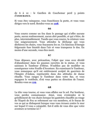 de 6 à 12 : le Gardien de Cauchemar perd 3 points
d’ENDURANCE.
Si vous êtes vainqueur, vous franchissez la porte, et vous vous
dirigez vers le nord. Rendez-vous au 108.
66
Vous courez comme un fou dans le passage qui n'offre aucune
porte, aucun renfoncement, aucun abri possible, et qui s'étire, de
plus, interminablement. Tandis que vous courez, la créature vous
vise soigneusement. Vous attendez la décharge qui vous
déchirera les chairs, vous fracassera les os. Un faisceau d'énergie
fulgurante fuse bientôt dans l'air et vous transperce le dos. En
moins d'une seconde, vous êtes mort.
67
Vous déposez, avec précaution, l'objet que vous avez décidé
d'abandonner dans les paumes ouvertes de la statue, et vous
saisissez le Tambour d'ébène. N'oubliez pas de modifier en
conséquence votre Feuille d'Aventure. En examinant le Tambour,
vous remarquez qu'il est entièrement sculpté de guerriers de
l'Empire d'Ankou, représentés dans des attitudes de danse
rituelle. Vous rangez le Tambour dans votre Sac, et vous
regagnez le vestibule, d'où vous partez en direction de l'ouest.
Rendez-vous au 119.
68
La tête vous tourne, et vous vous affalez sur le sol. Par bonheur,
vous perdez connaissance. Ainsi, vous n'entendez ni le
grésillement de vos chairs lorsque les gantelets chauffés au rouge
de l'Esprit de Feu se referment sur vos membres, ni le fracas de
vos os qui se disloquent lorsque vous vous écrasez contre le mur
sur lequel il vous a catapulté. Est-il utile de vous dire que votre
aventure se termine ici ?
 