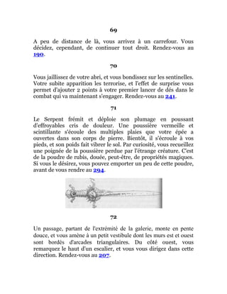 69
A peu de distance de là, vous arrivez à un carrefour. Vous
décidez, cependant, de continuer tout droit. Rendez-vous au
190.
70
Vous jaillissez de votre abri, et vous bondissez sur les sentinelles.
Votre subite apparition les terrorise, et l'effet de surprise vous
permet d'ajouter 2 points à votre premier lancer de dés dans le
combat qui va maintenant s'engager. Rendez-vous au 241.
71
Le Serpent frémit et déploie son plumage en poussant
d'effroyables cris de douleur. Une poussière vermeille et
scintillante s'écoule des multiples plaies que votre épée a
ouvertes dans son corps de pierre. Bientôt, il s'écroule à vos
pieds, et son poids fait vibrer le sol. Par curiosité, vous recueillez
une poignée de la poussière perdue par l'étrange créature. C'est
de la poudre de rubis, douée, peut-être, de propriétés magiques.
Si vous le désirez, vous pouvez emporter un peu de cette poudre,
avant de vous rendre au 294.
72
Un passage, partant de l'extrémité de la galerie, monte en pente
douce, et vous amène à un petit vestibule dont les murs est et ouest
sont bordés d'arcades triangulaires. Du côté ouest, vous
remarquez le haut d'un escalier, et vous vous dirigez dans cette
direction. Rendez-vous au 207.
 