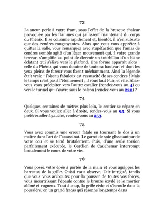 73
La sueur perle à votre front, sous l'effet de la brusque chaleur
provoquée par les flammes qui jaillissent maintenant du corps
du Phénix. Il se consume rapidement et, bientôt, il n'en subsiste
que des cendres rougeoyantes. Alors que vous vous apprêtez à
quitter la salle, vous remarquez avec stupéfaction que l'amas de
cendres semble agité d'un léger mouvement qui, à votre grande
terreur, s'amplifie au point de devenir un tourbillon d'un blanc
éclatant qui s'élève vers le plafond. Une forme apparaît alors :
celle du Phénix qui vous domine de toute sa hauteur, et dont les
yeux pleins de fureur vous fixent méchamment. Ainsi la légende
était vraie : l'oiseau fabuleux est ressuscité de ses cendres ! Mais
le temps n'est pas à l'étonnement ; il vous faut Fuir, et vite. Allez-
vous vous précipiter vers l'autre escalier (rendez-vous au 4) ou
vers le tunnel qui s'ouvre sous le balcon (rendez-vous au 220) ?
74
Quelques centaines de mètres plus loin, le sentier se sépare en
deux. Si vous voulez aller à droite, rendez-vous au 95. Si vous
préférez aller à gauche, rendez-vous au 253.
75
Vous avez commis une erreur fatale en tournant le dos à un
maître dans l'art de l'assassinat. Le garrot de soie glisse autour de
votre cou et se tend brutalement. Puis, d'une seule torsion
parfaitement exécutée, le Gardien de Cauchemar interrompt
brutalement le cours de votre vie.
76
Vous posez votre épée à portée de la main et vous agrippez les
barreaux de la grille. Ouisti vous observe, l'air intrigué, tandis
que vous vous arcboutez pour la pousser de toutes vos forces,
vous meurtrissant l'épaule contre le bronze oxydé et le mortier
abîmé et rugueux. Tout à coup, la grille cède et s'écroule dans la
poussière, en un grand fracas qui résonne longtemps dans
 