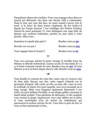 l'inquiétant silence des couloirs. Vous vous engagez alors dans un
tunnel qui débouche vite dans une étroite salle à colonnades.
Dans le mur qui vous fait face, un autre tunnel s'ouvre vers le
nord. A la lueur de deux foyers crépitants, (le feu brûle-t-il
depuis les Temps Anciens ? Les sortilèges des Prêtres d'Ankou
étaient-ils aussi puissants ?), vous distinguez une cape faite de
plumes aux couleurs éclatantes, pendue au mur situé à votre
gauche. Allez-vous :
Examiner la capede plus près ? Rendez-vous au 39
Revenir sur vos pas ? Rendez-vous au 213
Vous engager dans le tunnel ? Rendez-vous au 97
77
Vous avez presque atteint la porte, lorsque le terrible fouet du
Démon se détend violemment. Lancez un dé. Si vous faites de 1 à
4, le fouet s'enroule autour de vous. Rendez-vous au 107. Si vous
obtenez 5 ou 6, le fouet claque dans le vide. Rendez-vous au 235.
78
Vous fouillez le contenu de votre Sac, mais vous n'y trouvez rien
de bien utile. Encore une fois, votre regard s'attarde sur la
pyramide d'argent. Elle cache en elle, ou sous elle, vous en avez
la certitude, la statue d'or pour laquelle vous avez accompli un si
long voyage. Mais vous imaginez également Domontor à ses
côtés, les yeux brillant d'avidité, et ses doigts griffus caressant le
lourd métal sculpté. Vous gémissez de désespoir, et des sanglots
vous serrent la gorge. Impuissant, vous vous affalez sur la jetée,
et vous contemplez d'un air morne les ondulations qui
parcourent la surface cuivrée du lac. Vous étiez si près du but, et
vous en êtes maintenant si loin...
 