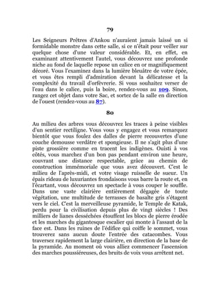 79
Les Seigneurs Prêtres d'Ankou n'auraient jamais laissé un si
formidable monstre dans cette salle, si ce n'était pour veiller sur
quelque chose d'une valeur considérable. Et, en effet, en
examinant attentivement l'autel, vous découvrez une profonde
niche au fond de laquelle repose un calice en or magnifiquement
décoré. Vous l'examinez dans la lumière bleuâtre de votre épée,
et vous êtes rempli d'admiration devant la délicatesse et la
complexité du travail d'orfèvrerie. Si vous souhaitez verser de
l'eau dans le calice, puis la boire, rendez-vous au 109. Sinon,
rangez cet objet dans votre Sac, et sortez de la salle en direction
de l'ouest (rendez-vous au 87).
80
Au milieu des arbres vous découvrez les traces à peine visibles
d'un sentier rectiligne. Vous vous y engagez et vous remarquez
bientôt que vous foulez des dalles de pierre recouvertes d'une
couche demousse verdâtre et spongieuse. Il ne s'agit plus d'une
piste grossière comme en tracent les indigènes. Ouisti à vos
côtés, vous marchez d'un bon pas pendant environ une heure,
couvrant une distance respectable, grâce au chemin de
construction immémoriale que vous avez découvert. C'est le
milieu de l'après-midi, et votre visage ruisselle de sueur. Un
épais rideau de luxuriantes frondaisons vous barre la route et, en
l'écartant, vous découvrez un spectacle à vous couper le souffle.
Dans une vaste clairière entièrement dégagée de toute
végétation, une multitude de terrasses de basalte gris s'étagent
vers le ciel. C'est la merveilleuse pyramide, le Temple de Katak,
perdu pour la civilisation depuis plus de vingt siècles ! Des
milliers de lianes desséchées étouffent les blocs de pierre érodée
et les marches du gigantesque escalier qui monte à l'assaut de la
face est. Dans les ruines de l'édifice qui coiffe le sommet, vous
trouverez sans aucun doute l'entrée des catacombes. Vous
traversez rapidement la large clairière, en direction de la base de
la pyramide. Au moment où vous alliez commencer l'ascension
des marches poussiéreuses, des bruits de voix vous arrêtent net.
 