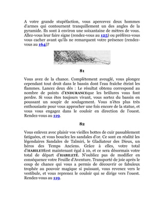 A votre grande stupéfaction, vous apercevez deux hommes
d'armes qui contournent tranquillement un des angles de la
pyramide. Ils sont à environ une soixantaine de mètres de vous.
Allez-vous leur faire signe (rendez-vous au 125) ou préférez-vous
vous cacher avant qu'ils ne remarquent votre présence (rendez-
vous au 164)?
81
Vous avez de la chance. Complètement aveuglé, vous plongez
cependant tout droit dans le bassin dont l'eau fraîche éteint les
flammes. Lancez deux dés : Le résultat obtenu correspond au
nombre de points d’ENDURANCEque les brûlures vous font
perdre. Si vous êtes toujours vivant, vous sortez du bassin en
poussant un soupir de soulagement. Vous n'êtes plus très
enthousiaste pour vous approcher une fois encore de la statue, et
vous vous engagez dans le couloir en direction de l'ouest.
Rendez-vous au 119.
82
Vous enlevez avec plaisir vos vieilles bottes de cuir passablement
fatiguées, et vous bouclez les sandales d'or. Ce sont en réalité les
légendaires Sandales de Talmiri, le Gladiateur des Dieux, un
héros des Temps Anciens. Grâce à elles, votre total
d’HABILETÉest maintenant égal à 10, et ce sera désormais votre
total de départ d’HABILETÉ. N'oubliez pas de modifier en
conséquence votre Feuille d'Aventure. Transporté de joie après le
coup de chance qui vous a permis de découvrir ce fabuleux
trophée au pouvoir magique si puissant, vous revenez vers le
vestibule, et vous reprenez le couloir qui se dirige vers l'ouest.
Rendez-vous au 119.
 