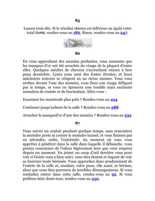 85
Lancez trois dés. Si le résultat obtenu est inférieur ou égalà votre
total dePSI, rendez-vous au 186. Sinon, rendez-vous au 247.
86
En vous approchant des momies profanées, vous constatez que
les masques d'or ont été arrachés du visage de la plupart d'entre
elles. Quelques mèches de cheveux s'accrochent encore à leur
peau desséchée. Leurs yeux sont des fentes étroites, et leurs
mâchoires noircies se crispent en un rictus sinistre. Vous vous
arrêtez devant l'une des momies, vous fixez son visage défiguré
par le temps, et vous en éprouvez une trouble mais excitante
sensation de crainte et de fascination. Allez-vous :
Examiner les momiesde plus près ? Rendez-vous au 104
Continuer jusqu'aubout de la salle ? Rendez-vous au 288
Arracher le masqued'or d'une des momies ? Rendez-vous au 232
87
Vous suivez un couloir pendant quelque temps, sans rencontrer
la moindre porte ni croiser le moindre tunnel, et vous finissez par
en atteindre, enfin, l'extrémité. Au moment où vous vous
apprêtez à pénétrer dans la salle dans laquelle il débouche, vous
prenez conscience de l'odeur légèrement âcre que vous respirez
depuis un moment. En jetant un coup d'œil derrière vous pour
voir si Ouisti vous a bien suivi, vous êtes étonné et inquiet de voir
sa fourrure toute hérissée. Vous approchez donc prudemment de
l'entrée de la salle et, soudain, votre peau, elle aussi, se hérisse,
alors que vous êtes parcouru de terribles démangeaisons. Si vous
souhaitez entrer dans cette salle, rendez-vous au 92. Si vous
préférez faire demi-tour, rendez-vous au 250.
 