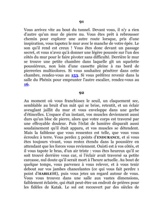 91
Vous arrivez vite au bout du tunnel. Devant vous, il n'y a rien
d'autre qu'un mur de pierre nu. Vous êtes prêt à rebrousser
chemin pour explorer une autre route lorsque, pris d'une
inspiration, vous tapotez le mur avec le manche de votre épée. Le
son qu'il rend est creux ! Vous êtes donc devant un passage
secret, et vous n'avez qu'à donner une légère poussée sur l'un des
côtés du mur pour le faire pivoter sans difficulté. Derrière le mur
se trouve une petite chambre dans laquelle gît un squelette
poussiéreux, non loin d'une cassette pleine à ras bord de
pierreries multicolores. Si vous souhaitez pénétrer dans cette
chambre, rendez-vous au 153. Si vous préférez revenir dans la
salle du Phénix pour emprunter l'autre escalier, rendez-vous au
16.
92
Au moment où vous franchissez le seuil, un claquement sec,
semblable au bruit d'un mât qui se brise, retentit, et un éclair
aveuglant jaillit du mur et vous enveloppe dans une gerbe
d'étincelles. L'espace d'un instant, vos muscles deviennent aussi
durs qu'un bloc de pierre, alors que votre corps est traversé par
une effroyable douleur. Puis l'éclat de lumière disparaît aussi
soudainement qu'il était apparu, et vos muscles se détendent.
Mais la faiblesse que vous ressentez est telle, que vous vous
écroulez à terre. Vous perdez 5 points d’ENDURANCE, et si vous
êtes toujours vivant, vous restez étendu dans la poussière en
attendant que les forces vous reviennent. Ouisti est à vos côtés, et
il vous tapote le bras, d'un air triste : vous êtes heureux qu'il se
soit trouvé derrière vous car, si l'éclair avait traversé sa petite
carcasse, nul doute qu'il serait mort à l'heure actuelle. Au bout de
quelque temps, vous parvenez à vous relever, et à vous tenir
debout sur vos jambes chancelantes (ce qui vous fait perdre 1
point d’HABILETÉ), puis vous jetez un regard autour de vous.
Vous vous trouvez dans une salle aux vastes dimensions,
faiblement éclairée, qui était peut-être un endroit de prières pour
les fidèles de Katak. Le sol est recouvert par des siècles de
 