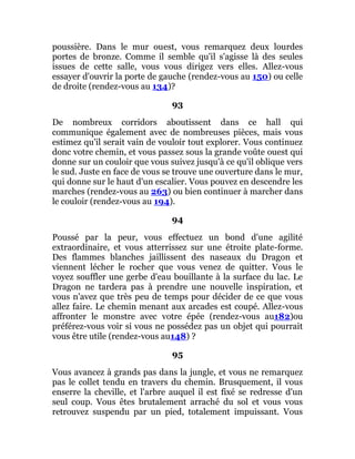 poussière. Dans le mur ouest, vous remarquez deux lourdes
portes de bronze. Comme il semble qu'il s'agisse là des seules
issues de cette salle, vous vous dirigez vers elles. Allez-vous
essayer d'ouvrir la porte de gauche (rendez-vous au 150) ou celle
de droite (rendez-vous au 134)?
93
De nombreux corridors aboutissent dans ce hall qui
communique également avec de nombreuses pièces, mais vous
estimez qu'il serait vain de vouloir tout explorer. Vous continuez
donc votre chemin, et vous passez sous la grande voûte ouest qui
donne sur un couloir que vous suivez jusqu'à ce qu'il oblique vers
le sud. Juste en face de vous se trouve une ouverture dans le mur,
qui donne sur le haut d'un escalier. Vous pouvez en descendre les
marches (rendez-vous au 263) ou bien continuer à marcher dans
le couloir (rendez-vous au 194).
94
Poussé par la peur, vous effectuez un bond d'une agilité
extraordinaire, et vous atterrissez sur une étroite plate-forme.
Des flammes blanches jaillissent des naseaux du Dragon et
viennent lécher le rocher que vous venez de quitter. Vous le
voyez souffler une gerbe d'eau bouillante à la surface du lac. Le
Dragon ne tardera pas à prendre une nouvelle inspiration, et
vous n'avez que très peu de temps pour décider de ce que vous
allez faire. Le chemin menant aux arcades est coupé. Allez-vous
affronter le monstre avec votre épée (rendez-vous au182)ou
préférez-vous voir si vous ne possédez pas un objet qui pourrait
vous être utile (rendez-vous au148) ?
95
Vous avancez à grands pas dans la jungle, et vous ne remarquez
pas le collet tendu en travers du chemin. Brusquement, il vous
enserre la cheville, et l'arbre auquel il est fixé se redresse d'un
seul coup. Vous êtes brutalement arraché du sol et vous vous
retrouvez suspendu par un pied, totalement impuissant. Vous
 