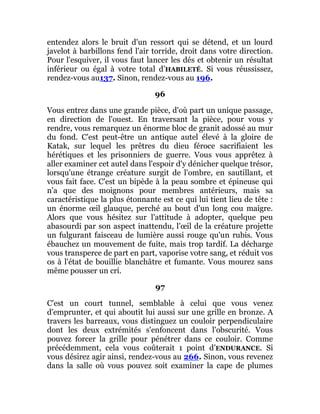 entendez alors le bruit d'un ressort qui se détend, et un lourd
javelot à barbillons fend l'air torride, droit dans votre direction.
Pour l'esquiver, il vous faut lancer les dés et obtenir un résultat
inférieur ou égal à votre total d’HABILETÉ. Si vous réussissez,
rendez-vous au137. Sinon, rendez-vous au 196.
96
Vous entrez dans une grande pièce, d'où part un unique passage,
en direction de l'ouest. En traversant la pièce, pour vous y
rendre, vous remarquez un énorme bloc de granit adossé au mur
du fond. C'est peut-être un antique autel élevé à la gloire de
Katak, sur lequel les prêtres du dieu féroce sacrifiaient les
hérétiques et les prisonniers de guerre. Vous vous apprêtez à
aller examiner cet autel dans l'espoir d'y dénicher quelque trésor,
lorsqu'une étrange créature surgit de l'ombre, en sautillant, et
vous fait face. C'est un bipède à la peau sombre et épineuse qui
n'a que des moignons pour membres antérieurs, mais sa
caractéristique la plus étonnante est ce qui lui tient lieu de tête :
un énorme œil glauque, perché au bout d'un long cou maigre.
Alors que vous hésitez sur l'attitude à adopter, quelque peu
abasourdi par son aspect inattendu, l'œil de la créature projette
un fulgurant faisceau de lumière aussi rouge qu'un rubis. Vous
ébauchez un mouvement de fuite, mais trop tardif. La décharge
vous transperce de part en part, vaporise votre sang, et réduit vos
os à l'état de bouillie blanchâtre et fumante. Vous mourez sans
même pousser un cri.
97
C'est un court tunnel, semblable à celui que vous venez
d'emprunter, et qui aboutit lui aussi sur une grille en bronze. A
travers les barreaux, vous distinguez un couloir perpendiculaire
dont les deux extrémités s'enfoncent dans l'obscurité. Vous
pouvez forcer la grille pour pénétrer dans ce couloir. Comme
précédemment, cela vous coûterait 1 point d’ENDURANCE. Si
vous désirez agir ainsi, rendez-vous au 266. Sinon, vous revenez
dans la salle où vous pouvez soit examiner la cape de plumes
 