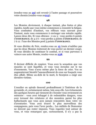(rendez-vous au 39) soit revenir à l'autre passage et poursuivre
votre chemin (rendez-vous au213).
98
Les Momies deviennent, à chaque instant, plus fortes et plus
rapides, tandis que vous-même commencez a ressentir la fatigue.
Vous combattez d'instinct, vos réflexes vous sauvant pour
l'instant, mais vous commencez à envisager une retraite rapide.
Lancez deux dés. Si vous obtenez : 2 ou 3 : vous perdez 6 points
d’ENDURANCE; de 4 à 6 : vous perdez 3 points d’ENDURANCE; de
7 à 12 : l'une des Momies perd 3 points d’ENDURANCE.
Si vous décidez de Fuir, rendez-vous au 15 (mais n'oubliez pas
que les deux Momies tenteront de vous porter un dernier coup).
Si vous décidez de continuer le combat, et si vous parvenez à
vaincre une autre Momie, rendez-vous au 238.
99
Il devient difficile de respirer. Vous avez la sensation que vos
muscles se sont liquéfiés, et vous vous écroulez sur le tas
d'ossements. Vous n'avez même plus la force de crier. Vos os
augmenteront bientôt l'amoncellement de ceux sur lesquels vous
êtes affalé. Même au-delà de la mort, le Scorpion a exigé une
dernière victime.
100
L'escalier en spirale descend profondément à l'intérieur de la
pyramide, et, certainement même, loin sous elle. Les événements
des quelques heures qui viennent de s'écouler vous reviennent en
mémoire : vous avez échappé à de redoutables dangers, vous
avez terrassé des créatures et des monstres parmi les plus
hallucinants que vous ayez jamais rencontrés dans votre vie
d'aventurier. Vous avez trouvé le plus merveilleux des
compagnons, puis vous l'avez perdu... Les méfaits de Domontor
ne doivent pas rester impunis. Vous regardez tout autour de
vous, et vous remarquez que, curieusement, il n'y a pas la
 