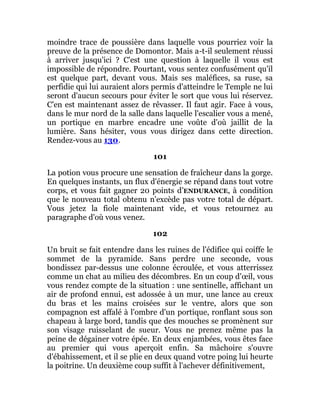 moindre trace de poussière dans laquelle vous pourriez voir la
preuve de la présence de Domontor. Mais a-t-il seulement réussi
à arriver jusqu'ici ? C'est une question à laquelle il vous est
impossible de répondre. Pourtant, vous sentez confusément qu'il
est quelque part, devant vous. Mais ses maléfices, sa ruse, sa
perfidie qui lui auraient alors permis d'atteindre le Temple ne lui
seront d'aucun secours pour éviter le sort que vous lui réservez.
C'en est maintenant assez de rêvasser. Il faut agir. Face à vous,
dans le mur nord de la salle dans laquelle l'escalier vous a mené,
un portique en marbre encadre une voûte d'où jaillit de la
lumière. Sans hésiter, vous vous dirigez dans cette direction.
Rendez-vous au 130.
101
La potion vous procure une sensation de fraîcheur dans la gorge.
En quelques instants, un flux d'énergie se répand dans tout votre
corps, et vous fait gagner 20 points d’ENDURANCE, à condition
que le nouveau total obtenu n'excède pas votre total de départ.
Vous jetez la fiole maintenant vide, et vous retournez au
paragraphe d'où vous venez.
102
Un bruit se fait entendre dans les ruines de l'édifice qui coiffe le
sommet de la pyramide. Sans perdre une seconde, vous
bondissez par-dessus une colonne écroulée, et vous atterrissez
comme un chat au milieu des décombres. En un coup d'œil, vous
vous rendez compte de la situation : une sentinelle, affichant un
air de profond ennui, est adossée à un mur, une lance au creux
du bras et les mains croisées sur le ventre, alors que son
compagnon est affalé à l'ombre d'un portique, ronflant sous son
chapeau à large bord, tandis que des mouches se promènent sur
son visage ruisselant de sueur. Vous ne prenez même pas la
peine de dégainer votre épée. En deux enjambées, vous êtes face
au premier qui vous aperçoit enfin. Sa mâchoire s'ouvre
d'ébahissement, et il se plie en deux quand votre poing lui heurte
la poitrine. Un deuxième coup suffit à l'achever définitivement,
 