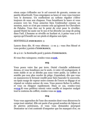 etson corps s'effondre sur le sol couvert de gravats, comme un
pantin désarticulé. Vous empoignez sa lance et vous vous tournez
vers le dormeur. Un ronflement au rythme régulier s'élève
toujours de sous son chapeau. Vous brandissez la lance et vous
avancez vers lui. Vous aimeriez bien l'embrocher comme un
mouton, mais ce n'est pas comme cela qu'agissent les Chevaliers
de Palados. Vous êtes sur le point de crier pour le réveiller,
quand Ouisti lui saute sur le nez et lui décoche un coup de poing
dans l'œil. L'homme se réveille en hurlant et, à peine vous a-t-il
aperçu qu'il bondit sur ses pieds et dégaine son épée.
SENTINELLE ENDURANCE: 9
Lancez deux dés. Si vous obtenez : 2 ou 3 : vous êtes blessé et
vous perdez 3 points d’ENDURANCE;
de 4 à 12 : la Sentinelle perd 3 points d’ENDURANCE.
Si vous êtes vainqueur, rendez-vous au216.
103
Vous posez votre Sac par terre. Ouisti s'installe solidement
dessus, et vous bondissez sur le socle. A votre vif soulagement, il
reste stable et ne se dérobe pas sous votre poids. Le coffret ne
semble pas non plus receler de piège. Cependant, dès que vous
en manœuvrez le fermoir rouillé pour faire basculer le couvercle,
un épais nuage de vapeur noire comme de l'encre se dégage et se
répand en volutes autour de vous. Vous pouvez lâcher le coffret,
et vous en éloigner rapidement. Dans ce cas, rendez-vous
au114.Si vous préférez retenir votre souffle et inspecter malgré
tout le contenu du coffret, rendez-vous au 229.
104
Vous vous approchez de l'une des momies dont vous découvrez le
corps tout ratatiné. Elle est parée d'un grand nombre de bijoux et
de pierres précieuses, et vous vous demandez pourquoi
Domontor ne s'est contenté d'emporter que les masques d'or, en
 