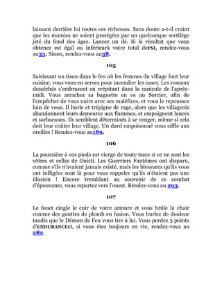 laissant derrière lui toutes ces richesses. Sans doute a-t-il craint
que les momies ne soient protégées par un quelconque sortilège
jeté du fond des âges. Lancez un dé. Si le résultat que vous
obtenez est égal ou inférieurà votre total dePSI, rendez-vous
au33. Sinon, rendez-vous au38.
105
Saisissant un tison dans le feu où les femmes du village font leur
cuisine, vous vous en servez pour incendier les cases. Les roseaux
desséchés s'embrasent en crépitant dans la canicule de l'après-
midi. Vous arrachez sa baguette en os au Sorcier, afin de
l'empêcher de vous nuire avec ses maléfices, et vous le repoussez
loin de vous. Il hurle et trépigne de rage, alors que les villageois
abandonnent leurs demeures aux flammes, et empoignent lances
et sarbacanes. Ils semblent déterminés à se venger, même si cela
doit leur coûter leur village. Un dard empoisonné vous siffle aux
oreilles ! Rendez-vous au189.
106
La poussière à vos pieds est vierge de toute trace si ce ne sont les
vôtres et celles de Ouisti. Les Guerriers Fantômes ont disparu,
comme s'ils n'avaient jamais existé, mais les blessures qu'ils vous
ont infligées sont là pour vous rappeler qu'ils n'étaient pas une
illusion ! Encore tremblant au souvenir de ce combat
d'épouvante, vous repartez vers l'ouest. Rendez-vous au 293.
107
Le fouet cingle le cuir de votre armure et vous brûle la chair
comme des gouttes de plomb en fusion. Vous hurlez de douleur
tandis que le Démon de Feu vous tire à lui. Vous perdez 5 points
d’ENDURANCEet, si vous êtes toujours en vie, rendez-vous au
282.
 