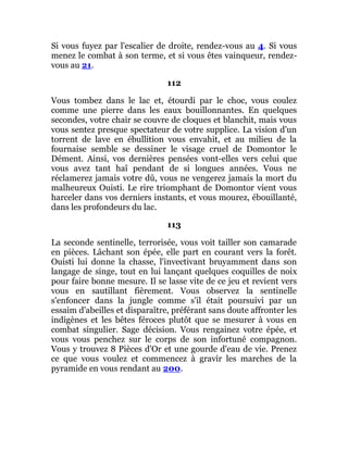 Si vous fuyez par l'escalier de droite, rendez-vous au 4. Si vous
menez le combat à son terme, et si vous êtes vainqueur, rendez-
vous au 21.
112
Vous tombez dans le lac et, étourdi par le choc, vous coulez
comme une pierre dans les eaux bouillonnantes. En quelques
secondes, votre chair se couvre de cloques et blanchit, mais vous
vous sentez presque spectateur de votre supplice. La vision d'un
torrent de lave en ébullition vous envahit, et au milieu de la
fournaise semble se dessiner le visage cruel de Domontor le
Dément. Ainsi, vos dernières pensées vont-elles vers celui que
vous avez tant haï pendant de si longues années. Vous ne
réclamerez jamais votre dû, vous ne vengerez jamais la mort du
malheureux Ouisti. Le rire triomphant de Domontor vient vous
harceler dans vos derniers instants, et vous mourez, ébouillanté,
dans les profondeurs du lac.
113
La seconde sentinelle, terrorisée, vous voit tailler son camarade
en pièces. Lâchant son épée, elle part en courant vers la forêt.
Ouisti lui donne la chasse, l'invectivant bruyamment dans son
langage de singe, tout en lui lançant quelques coquilles de noix
pour faire bonne mesure. Il se lasse vite de ce jeu et revient vers
vous en sautillant fièrement. Vous observez la sentinelle
s'enfoncer dans la jungle comme s'il était poursuivi par un
essaim d'abeilles et disparaître, préférant sans doute affronter les
indigènes et les bêtes féroces plutôt que se mesurer à vous en
combat singulier. Sage décision. Vous rengainez votre épée, et
vous vous penchez sur le corps de son infortuné compagnon.
Vous y trouvez 8 Pièces d'Or et une gourde d'eau de vie. Prenez
ce que vous voulez et commencez à gravir les marches de la
pyramide en vous rendant au 200.
 