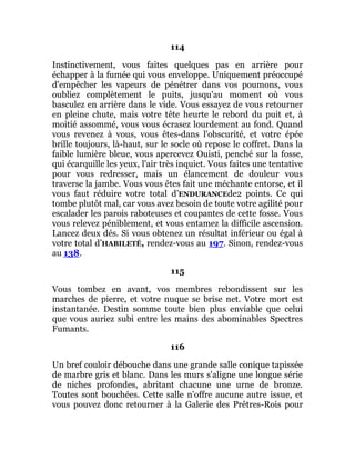 114
Instinctivement, vous faites quelques pas en arrière pour
échapper à la fumée qui vous enveloppe. Uniquement préoccupé
d'empêcher les vapeurs de pénétrer dans vos poumons, vous
oubliez complètement le puits, jusqu'au moment où vous
basculez en arrière dans le vide. Vous essayez de vous retourner
en pleine chute, mais votre tête heurte le rebord du puit et, à
moitié assommé, vous vous écrasez lourdement au fond. Quand
vous revenez à vous, vous êtes-dans l'obscurité, et votre épée
brille toujours, là-haut, sur le socle où repose le coffret. Dans la
faible lumière bleue, vous apercevez Ouisti, penché sur la fosse,
qui écarquille les yeux, l'air très inquiet. Vous faites une tentative
pour vous redresser, mais un élancement de douleur vous
traverse la jambe. Vous vous êtes fait une méchante entorse, et il
vous faut réduire votre total d’ENDURANCEde2 points. Ce qui
tombe plutôt mal, car vous avez besoin de toute votre agilité pour
escalader les parois raboteuses et coupantes de cette fosse. Vous
vous relevez péniblement, et vous entamez la difficile ascension.
Lancez deux dés. Si vous obtenez un résultat inférieur ou égal à
votre total d’HABILETÉ, rendez-vous au 197. Sinon, rendez-vous
au 138.
115
Vous tombez en avant, vos membres rebondissent sur les
marches de pierre, et votre nuque se brise net. Votre mort est
instantanée. Destin somme toute bien plus enviable que celui
que vous auriez subi entre les mains des abominables Spectres
Fumants.
116
Un bref couloir débouche dans une grande salle conique tapissée
de marbre gris et blanc. Dans les murs s'aligne une longue série
de niches profondes, abritant chacune une urne de bronze.
Toutes sont bouchées. Cette salle n'offre aucune autre issue, et
vous pouvez donc retourner à la Galerie des Prêtres-Rois pour
 