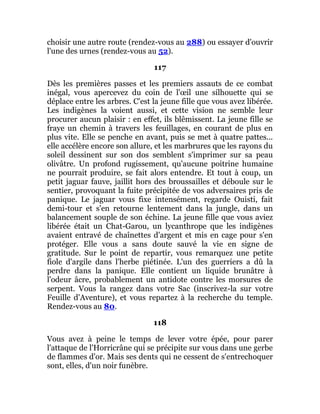 choisir une autre route (rendez-vous au 288) ou essayer d'ouvrir
l'une des urnes (rendez-vous au 52).
117
Dès les premières passes et les premiers assauts de ce combat
inégal, vous apercevez du coin de l'œil une silhouette qui se
déplace entre les arbres. C'est la jeune fille que vous avez libérée.
Les indigènes la voient aussi, et cette vision ne semble leur
procurer aucun plaisir : en effet, ils blêmissent. La jeune fille se
fraye un chemin à travers les feuillages, en courant de plus en
plus vite. Elle se penche en avant, puis se met à quatre pattes...
elle accélère encore son allure, et les marbrures que les rayons du
soleil dessinent sur son dos semblent s'imprimer sur sa peau
olivâtre. Un profond rugissement, qu'aucune poitrine humaine
ne pourrait produire, se fait alors entendre. Et tout à coup, un
petit jaguar fauve, jaillit hors des broussailles et déboule sur le
sentier, provoquant la fuite précipitée de vos adversaires pris de
panique. Le jaguar vous fixe intensément, regarde Ouisti, fait
demi-tour et s'en retourne lentement dans la jungle, dans un
balancement souple de son échine. La jeune fille que vous aviez
libérée était un Chat-Garou, un lycanthrope que les indigènes
avaient entravé de chaînettes d'argent et mis en cage pour s'en
protéger. Elle vous a sans doute sauvé la vie en signe de
gratitude. Sur le point de repartir, vous remarquez une petite
fiole d'argile dans l'herbe piétinée. L'un des guerriers a dû la
perdre dans la panique. Elle contient un liquide brunâtre à
l'odeur âcre, probablement un antidote contre les morsures de
serpent. Vous la rangez dans votre Sac (inscrivez-la sur votre
Feuille d'Aventure), et vous repartez à la recherche du temple.
Rendez-vous au 80.
118
Vous avez à peine le temps de lever votre épée, pour parer
l'attaque de l'Horricrâne qui se précipite sur vous dans une gerbe
de flammes d'or. Mais ses dents qui ne cessent de s'entrechoquer
sont, elles, d'un noir funèbre.
 