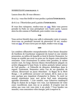 HORRICRANE ENDURANCE: 6
Lancez deux dés. Si vous obtenez :
de 2 à 5 : vous êtes brûlé et vous perdez 2 pointsd’ENDURANCE;
de 6 à 12 : l'Horricrâne perd 3 points d’ENDURANCE.
Si vous êtes vainqueur, rendez-vous au 155. Mais vous pouvez
prendre la Fuite en vous précipitant vers l'autre porte. Lancez
alors les dés comme à l'habitude, puis rendez-vous au 150.
119
Vous arrivez bientôt dans une salle à colonnades vaste et sonore.
Avez-vous un pendentif incrusté de pierreries? Si oui, rendez-
vous au 251. Si vous n'avez pas cet objet, rendez-vous au 93.
120
Les sombres silhouettes encapuchonnées d'une bonne douzaine
de Gardiens de Cauchemar surgissent du tunnel en une sinistre
procession, au milieu de laquelle se tient le Sorcier Domontor. Le
temps ne semble pas avoir eu prise sur lui depuis votre dernière
rencontre. Vous reconnaissez le même teint jaunâtre, le même
sourire rusé, les longs cheveux blancs éternellement plaqués en
arrière dégageant le haut front, le même pentacle tatoué autour
de l'œil gauche... et l'étincelle de démence diabolique dans le
regard. Lentement, Domontor retire l'un de ses gantelets de
velours, découvrant un joyau étincelant : la Bague de la Mort
Rouge. « Je préférerais savourer cet instant, dit-il, mais je me
sens quelque peu impatient d'emporter la Statue. Ta mort ne
saurait représenter pour moi qu'un bref mais néanmoins
agréable intermède. » L'air sombre, vous l'observez tandisqu'il
dirige le chaton de sa bague vers vous. Les battements de votre
cœur s'accélèrent, mais rien ne se produit. Il n'espère tout de
même pas vous voir vous jeter à ses pieds ? Vous bandez vos
muscles, vous concentrez votre énergie, prêt à esquiver la
 