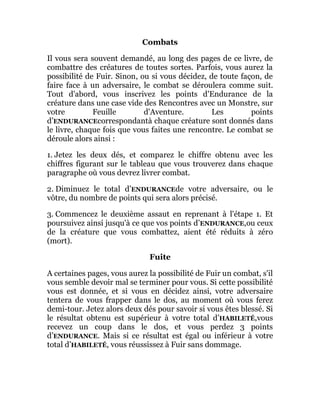 Combats
Il vous sera souvent demandé, au long des pages de ce livre, de
combattre des créatures de toutes sortes. Parfois, vous aurez la
possibilité de Fuir. Sinon, ou si vous décidez, de toute façon, de
faire face à un adversaire, le combat se déroulera comme suit.
Tout d'abord, vous inscrivez les points d'Endurance de la
créature dans une case vide des Rencontres avec un Monstre, sur
votre Feuille d'Aventure. Les points
d’ENDURANCEcorrespondantà chaque créature sont donnés dans
le livre, chaque fois que vous faites une rencontre. Le combat se
déroule alors ainsi :
1. Jetez les deux dés, et comparez le chiffre obtenu avec les
chiffres figurant sur le tableau que vous trouverez dans chaque
paragraphe où vous devrez livrer combat.
2. Diminuez le total d’ENDURANCEde votre adversaire, ou le
vôtre, du nombre de points qui sera alors précisé.
3. Commencez le deuxième assaut en reprenant à l'étape 1. Et
poursuivez ainsi jusqu'à ce que vos points d’ENDURANCE,ou ceux
de la créature que vous combattez, aient été réduits à zéro
(mort).
Fuite
A certaines pages, vous aurez la possibilité de Fuir un combat, s'il
vous semble devoir mal se terminer pour vous. Si cette possibilité
vous est donnée, et si vous en décidez ainsi, votre adversaire
tentera de vous frapper dans le dos, au moment où vous ferez
demi-tour. Jetez alors deux dés pour savoir si vous êtes blessé. Si
le résultat obtenu est supérieur à votre total d’HABILETÉ,vous
recevez un coup dans le dos, et vous perdez 3 points
d’ENDURANCE. Mais si ce résultat est égal ou inférieur à votre
total d’HABILETÉ, vous réussissez à Fuir sans dommage.
 