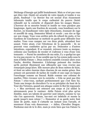Décharge d'énergie qui jaillit brutalement. Mais ce n'est pas vous
qui étiez visé. Ouisti est arraché de votre épaule et tombe à vos
pieds, foudroyé ! Le Sorcier fou est secoué d'un ricanement
inhumain tandis que le corps carbonisé du pauvre Ouisti
rebondit sur la corniche et disparaît dans les nuages blancs.
L'horreur de ce meurtre brutal et inutile ne vous paralyse pas
longtemps. Après une fraction de seconde, vous bondissez sur le
Sorcier, en brandissant votre épée étincelante, écumant de rage
et assoiffé de sang. Domontor blêmit et recule ; son rire se fige
sur son visage. Vous vous arrêtez près du rebord du puits, et les
Gardiens de Cauchemar se mettent en garde pour défendre leur
maître. Vous vous campez sur vos deux pieds, attendant leur
assaut. Votre atout, c'est l'étroitesse de la passerelle : ils ne
peuvent vous combattre qu'un par un. Domontor a d'autres
intentions, cependant. Il se ressaisit, retrouve toute sa morgue,
ordonne aux Gardiens de reculer et s'adresse à vous d'une voix
tonnante : « Parmi les membres de ma suite, il y a quelqu'un que
tu n'as pas encore vu. Il me semble que tu l'as connu jadis sous le
nom d'Attila Fatum ». Deux esclaves craintifs s'avance alors sous
l'arche, derrière Domontor. L'éclairage puissant des torches
qu'ils portent illuminent une silhouette que vous n'aviez pas
remarquée jusqu'alors. Elle mesure plus de deux mètres de haut,
et tient un sabre énorme dans chacune de ses mains grises. Son
armure est parsemée de taches de rouille et une cape en loques
l'enveloppe comme un linceul. Raide comme une colonne de
marbre, l'être s'avance vers la corniche. « Cela ne peut pas être
Fatum ! criez-vous, sachant pertinemment que c'est bien lui.
Toute une troupe de chevaliers l'a vu se précipiter du haut de la
Tour des Victoires, quand son attaque contre le Roi fut repoussée
». « Mes serviteurs ont retrouvé son corps et j'ai utilisé la
nécromancie pour le ranimer. Attila Fatum n'est plus qu'un
Zombie, mais ses talents de guerrier sont intacts, comme tu vas
vite t'en apercevoir. Fatum, tue-moi cet imbécile et monte la
garde jusqu'à mon retour ! » Domontor et sa garde noire font
mine de partir, mais il s'attarde un instant sous l'arcade, et
murmure d'une voix doucereuse : « Adieu, Chevalier Dragon.
Pardonne-moi de te le dire, mais je crois bien que ton Fatum t'a
 