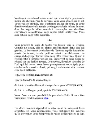 123
Vos forces vous abandonnent avant que vous n'ayez parcouru la
moitié du chemin. Pris de vertiges, vous vous affalez sur le sol.
Votre vue se brouille, tout s'estompe autour de vous, et votre
dernière vision sera la rangée de visages sculptés le long du mur,
dont les regards vides semblent contempler vos dernières
convulsions de souffrance, dans la plus totale indifférence. Vous
avez échoué dans votre aventure.
124
Vous projetez la lance de toutes vos forces, vers le Dragon.
Comme un éclair, elle se plante profondément dans son œil
gauche. Le hurlement de douleur de l'énorme reptile ébranle les
parois du tunnel, tandis qu'il se débat convulsivement, en
essayant d'agripper l'arme entre ses griffes recourbées. Quand il
réussit enfin à l'extirper de son œil, un torrent de sang cuivré se
répand sur ses écailles rouges. De nouveau, il rugit et vous fixe de
l'œil qui lui reste. Vous levez promptement votre épée pour
combattre le monstre blessé, qui surgit maintenant des remous,
et se rue à l'attaque.
DRAGON ROUGE ENDURANCE: 18
Lancez deux dés. Si vous obtenez :
de 2 à 5 : vous êtes blessé et vous perdez 4 pointsd’ENDURANCE;
de 6 à 12 : le Dragon perd 3 points d’ENDURANCE.
Vous n'avez aucune possibilité de prendre la Fuite. Si vous êtes
vainqueur, rendez-vous au 159.
125
Les deux hommes répondent à votre salut en saisissant leurs
arbalètes. En vous rapprochant, vous distinguez les insignes
qu'ils portent, et vous comprenez la raison de leur geste : ce sont
 