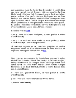 des hommes de main du Sorcier fou, Domontor. Il semble bien
que votre ennemi vous ait devancé. L'étrange amnésie du vieux
bibliothécaire d'Achtan était donc certainement due à son infâme
magie. Mais ce n'est pas le moment d'épiloguer, car les deux
hommes sont en train d'armer leurs arbalètes. Empoignant votre
épée, vous vous ruez à l'assaut, vos pas martelant la terre rouge
brûlée par le soleil, et vous poussez un formidable cri de guerre.
Ils ajustent leurs armes fébrilement, car vous n'êtes plus très loin
d'eux maintenant. Lancez un dé. Si vous obtenez :
1 : rendez-vous au 228.
2 ou 3 : deux traits vous atteignent, et vous perdez 6 points
d’ENDURANCE;
4 ou 5 : un seul trait vous atteint et vous perdez 3 points
d’ENDURANCE; 6 : vous n'êtes pas touché.
Si vous êtes toujours en vie, vous vous préparez au combat
rapproché, tandis qu'ils se débarrassent de leurs arbalètes et
dégainent leurs épées. Rendez-vous au241.
126
Vous observez attentivement les Horricrânes, guettant la légère
intensification de leur hâlo de flammes qui, vous l'avez compris,
indique l'imminence de l'attaque. Face à ce déluge de feu, vous
aurez besoin de toute votre habileté pour vaincre. Chaque
Horricrâne a un total d’ENDURANCEde 6 points. Lancez deux
dés. Si vous obtenez :
2 : Vous êtes grièvement blessé, et vous perdez 6 points
d’ENDURANCE;
3 ou 4 : vous êtes sérieusement blessé et vous perdez
4 points d’ENDURANCE;
 