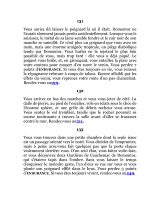 131
Vous auriez dû laisser le poignard là où il était. Domontor ne
l'aurait sûrement jamais perdu accidentellement. Lorsque vous le
saisissez, le métal de sa lame semble fondre et le cuir noir de son
manche se ramollit. Ce n'est plus un poignard que vous avez en
main, mais une énorme araignée tropicale, un piège diabolique
tendu par Domontor. Vous hurlez en la rejetant le plus loin
possible de vous, mais trop tard : elle vous a déjà piqué. Le
poignet vous brûle, et, en grimaçant, vous entaillez la plaie avec
votre couteau pour essayer d'en sucer le venin. Vous perdez 7
points d’ENDURANCE. Si vous êtes toujours en vie, vous écrasez
la répugnante créature à coups de talons. Encore affaibli par les
effets du venin, vous reprenez votre route d'un pas chancelant.
Rendez-vous au190.
132
Vous arrivez en bas des marches et vous vous jetez de côté. La
dalle de pierre, au pied de l'escalier, vole en éclats sous le choc de
l'énorme sphère, et une grêle de débris rocheux vous arrose.
Vous sentez le sol trembler, tandis que le rocher poursuit sa
course tonitruante à travers la salle avant d'aller se fracasser
contre le mur. Rendez-vous au211.
133
Vous vous trouvez dans une petite chambre dont la seule issue
est un passage orienté vers le nord. Vous décidez de l'emprunter,
mais à peine avez-vous fait quelques pas que la porte claque
violemment derrière vous. D'un seul élan, vous faites volte-face,
et vous découvrez deux Gardiens de Cauchemar de Domontor,
qui s'étaient tapis dans l'ombre. Sans vous laisser le temps
d'esquisser le moindre geste, l'un d'eux se rue sur vous et vous
plante son poignard effilé dans le bras. Vous perdez 3 points
d’ENDURANCE. Si vous êtes toujours vivant, rendez-vous au249.
 