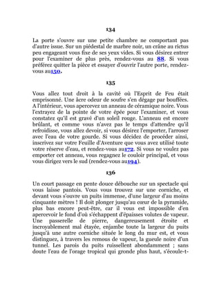 134
La porte s'ouvre sur une petite chambre ne comportant pas
d'autre issue. Sur un piédestal de marbre noir, un crâne au rictus
peu engageant vous fixe de ses yeux vides. Si vous désirez entrer
pour l'examiner de plus près, rendez-vous au 88. Si vous
préférez quitter la pièce et essayer d'ouvrir l'autre porte, rendez-
vous au150.
135
Vous allez tout droit à la cavité où l'Esprit de Feu était
emprisonné. Une âcre odeur de soufre s'en dégage par bouffées.
A l'intérieur, vous apercevez un anneau de céramique noire. Vous
l'extrayez de la pointe de votre épée pour l'examiner, et vous
constatez qu'il est gravé d'un soleil rouge. L'anneau est encore
brûlant, et comme vous n'avez pas le temps d'attendre qu'il
refroidisse, vous allez devoir, si vous désirez l'emporter, l'arroser
avec l'eau de votre gourde. Si vous décidez de procéder ainsi,
inscrivez sur votre Feuille d'Aventure que vous avez utilisé toute
votre réserve d'eau, et rendez-vous au172. Si vous ne voulez pas
emporter cet anneau, vous regagnez le couloir principal, et vous
vous dirigez vers le sud (rendez-vous au194).
136
Un court passage en pente douce débouche sur un spectacle qui
vous laisse pantois. Vous vous trouvez sur une corniche, et
devant vous s'ouvre un puits immense, d'une largeur d'au moins
cinquante mètres ! Il doit plonger jusqu'au cœur de la pyramide,
plus bas encore peut-être, car il vous est impossible d'en
apercevoir le fond d'où s'échappent d'épaisses volutes de vapeur.
Une passerelle de pierre, dangereusement étroite et
incroyablement mal étayée, enjambe toute la largeur du puits
jusqu'à une autre corniche située le long du mur est, et vous
distinguez, à travers les remous de vapeur, la gueule noire d'un
tunnel. Les parois du puits ruissellent abondamment ; sans
doute l'eau de l'orage tropical qui gronde plus haut, s'écoule-t-
 