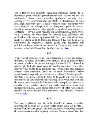 elle à travers des conduits jusqu'aux entrailles même de la
pyramide pour remplir probablement une source ou un lac
souterrain. Vous vous accordez quelques instants pour
considérer cet impressionnant spectacle, et, finalement, il vous
faut bien admettre que la seule solution pour continuer vers
votre objectif est d'emprunter ce dangereux pont de pierre.
Ouisti se cramponne à votre épaule — quelque peu inquiet et
contracté — et vous vous engagez sur la passerelle. A peine avez-
vous parcouru les deux-tiers du chemin que, jaillissant des
profondeurs du tunnel qui vous fait face, une voix de stentor
hurle : « Ainsi voilà le Chevalier Dragon ! La fine fleur de la
Chevalerie de Palados... Prends garde aux maléfices qui
précipitent les existences au néant ! » Dans ce cri, vous avez
reconnu la voix de Domontor. Rendez-vous au120.
137
D'un violent coup de reins, vous parvenez à éviter, au dernier
moment, la lance. Elle siffle à vos oreilles, et va se planter dans
un tronc d'arbre. En jetant un regard distrait à la végétation
touffue de la forêt, vous vous demandez comment vous allez
pouvoir vous sortir de ce mauvais pas, lorsque des cris perçants
attirent votre attention. Ouisti est en train d'escalader l'arbre
auquel vous êtes pendu, et il tient votre poignard dans sa gueule !
Bientôt, il se laisse glisser le long de la corde qui vous retient
prisonnier, et vous pouvez saisir l'arme. Il ne vous faut que peu
de temps pour attraper de l'autre main le lien qui vous enserre la
cheville et le trancher, malgré les oscillations de la branche à
laquelle il est noué. Vous sautez vite à terre, et votre fidèle singe,
perché sur votre épaule, vous reprenez votre chemin. Rendez-
vous au 267.
138
Vos doigts glissent sur la roche friable, et vous retombez
lourdement au fond de la fosse. Cette chute vous fait perdre 4
points d’ENDURANCEet, si vous êtes toujours vivant, vous essayez
de nouveau d'escalader la paroi verticale. Comme vous l'avez fait
 