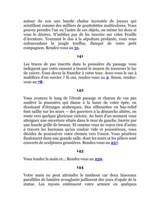 autour du cou une lourde chaîne incrustée de joyaux qui
scintillent comme des milliers de gouttelettes multicolores. Vous
pouvez prendre l'un ou l'autre de ces objets, ou même les deux si
vous le désirez. N'oubliez pas de les inscrire sur votre Feuille
d'Aventure. Tournant le dos à la sépulture profanée, vous vous
enfoncezdans la jungle touffue, flanqué de votre petit
compagnon. Rendez-vous au 31.
141
Les traces de pas inscrits dans la poussière du passage vous
indiquent que votre ennemi a trouvé le moyen de traverser le lac
de cuivre. Vous devez la franchir à votre tour. Avez-vous le sac à
maléfices d'un sorcier ? Si oui, rendez-vous au 2. Sinon, rendez-
vous au 78.
142
Vous avancez le long de l'étroit passage et chacun de vos pas
soulève la poussière qui danse à la lueur de votre épée, en
dessinant d'étranges arabesques. Des silhouettes en bas-relief
font saillie sur les murs — des guerriers à la démarche altière, en
route vers quelque glorieuse victoire. Au bout d'un moment vous
atteignez une ouverture située dans le mur de gauche, barrée par
une lourde grille de bronze. Et comme vous ne voyez rien d'autre
à travers les barreaux qu'un couloir vide et poussiéreux, vous
décidez de poursuivre votre chemin vers l'ouest. Vous pénétrez
finalement dans une grande salle, dont les murs et les piliers sont
couverts de sculptures grossières. Rendez-vous au 257.
143
Vous tendez la main et... Rendez vous au 259.
144
Votre main ne peut atteindre le tambour car deux faisceaux
parallèles de lumière aveuglante jaillissent des yeux d'opale de la
statue. Les rayons embrasent votre armure en quelques
 