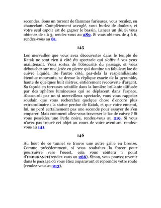 secondes. Sous un torrent de flammes furieuses, vous reculez, en
chancelant. Complètement aveuglé, vous hurlez de douleur, et
votre seul espoir est de gagner le bassin. Lancez un dé. Si vous
obtenez de 1 à 3, rendez-vous au 289. Si vous obtenez de 4 à 6,
rendez-vous au 81.
145
Les merveilles que vous avez découvertes dans le temple de
Katak ne sont rien à côté du spectacle qui s'offre à vos yeux
maintenant. Vous sortez de l'obscurité du passage, et vous
débouchez sur une jetée en pierre qui domine un fabuleux lac de
cuivre liquide. De l'autre côté, par-delà la resplendissante
étendue mouvante, se dresse la réplique exacte de la pyramide,
haute de quelques huit mètres, entièrement recouverte d'argent.
Sa façade en terrasses scintille dans la lumière brillante diffusée
par des sphères lumineuses qui se déplacent dans l'espace.
Abasourdi par un si merveilleux spectacle, vous vous rappelez
soudain que vous recherchez quelque chose d'encore plus
extraordinaire : la statue perdue de Katak, et que votre ennemi,
lui, ne perd certainement pas une seconde pour essayer de s'en
emparer. Mais comment allez-vous traverser le lac de cuivre ? Si
vous possédez une Perle noire, rendez-vous au 219. Si vous
n'avez pas trouvé cet objet au cours de votre aventure, rendez-
vous au 141.
146
Au bout de ce tunnel se trouve une autre grille en bronze.
Comme précédemment, si vous souhaitez la forcer pour
poursuivre vers l'ouest, cela vous coûtera 1 point
d’ENDURANCE(rendez-vous au 266). Sinon, vous pouvez revenir
dans le passage où vous étiez auparavant et reprendre votre route
(rendez-vous au 213).
 