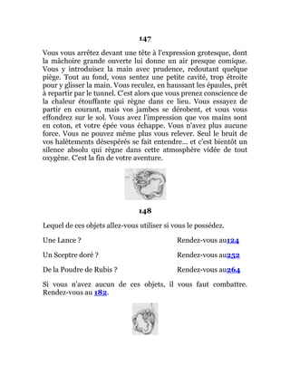 147
Vous vous arrêtez devant une tête à l'expression grotesque, dont
la mâchoire grande ouverte lui donne un air presque comique.
Vous y introduisez la main avec prudence, redoutant quelque
piège. Tout au fond, vous sentez une petite cavité, trop étroite
pour y glisser la main. Vous reculez, en haussant les épaules, prêt
à repartir par le tunnel. C'est alors que vous prenez conscience de
la chaleur étouffante qui règne dans ce lieu. Vous essayez de
partir en courant, mais vos jambes se dérobent, et vous vous
effondrez sur le sol. Vous avez l'impression que vos mains sont
en coton, et votre épée vous échappe. Vous n'avez plus aucune
force. Vous ne pouvez même plus vous relever. Seul le bruit de
vos halètements désespérés se fait entendre... et c'est bientôt un
silence absolu qui règne dans cette atmosphère vidée de tout
oxygène. C'est la fin de votre aventure.
148
Lequel de ces objets allez-vous utiliser si vous le possédez.
Une Lance ? Rendez-vous au124
Un Sceptre doré ? Rendez-vous au252
De la Poudre de Rubis ? Rendez-vous au264
Si vous n'avez aucun de ces objets, il vous faut combattre.
Rendez-vous au 182.
 